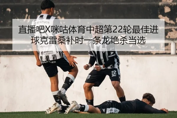 直播吧X咪咕体育中超第22轮最佳进球克雷桑补时一条龙绝杀当选 - MKSports